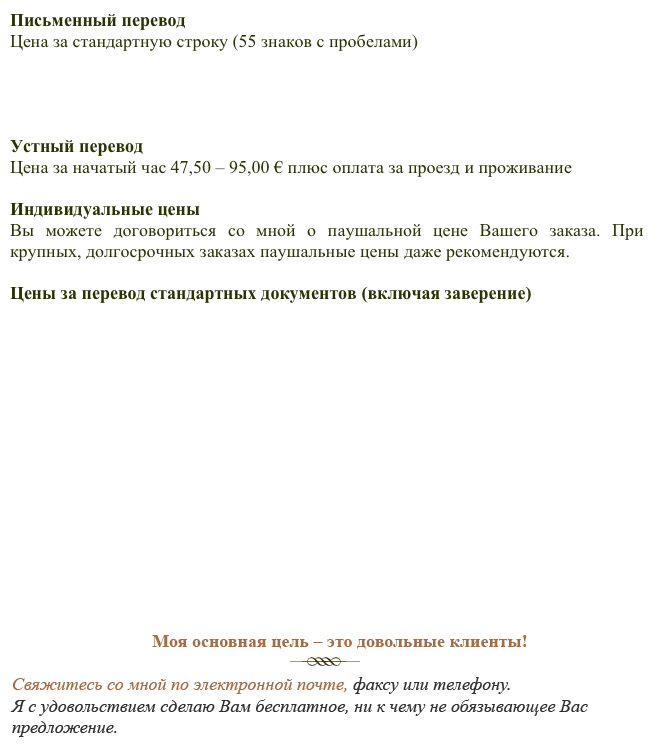 Письменный переводЦена за стандартную строку (55 знаков с пробелами)



Устный переводЦена за начатый час 47,50 – 95,00 € плюс оплата за проезд и проживание Индивидуальные ценыВы можете договориться со мной о паушальной цене Вашего заказа. При крупных, долгосрочных заказах паушальные цены даже рекомендуются.Цены за перевод стандартных документов (включая заверение)










Все цены включают в себя НДС в установленном законом размере 19 %.

Свяжитесь со мной, и я с удовольствием сделаю Вам расчет стоимости Вашего заказа (бесплатно и без обязательств).Вы можете сделать Ваш запрос по электронной почте, телефону, факсу или при помощи формуляра - бесплатно и без обязательств.